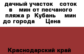 дачный участок 6 соток в 5 мин от песчаного пляжа р. Кубань 15 мин до города   › Цена ­ 250 000 - Краснодарский край, Краснодар г. Недвижимость » Земельные участки продажа   . Краснодарский край,Краснодар г.